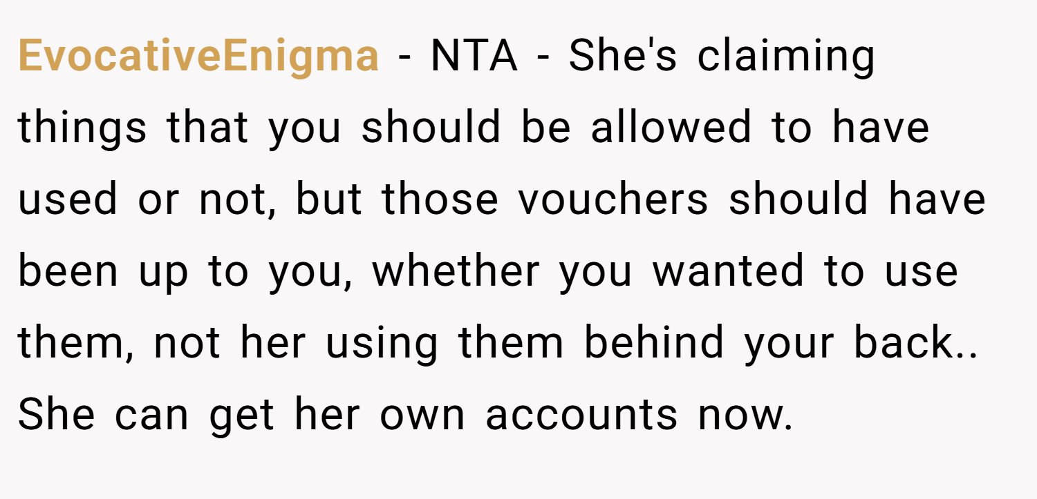 EvocativeEnigma − NTA - She's claiming things that you should be allowed to have used or not, but those vouchers should have been up to you, whether you wanted to use them, not her using them behind your back.. She can get her own accounts now.
