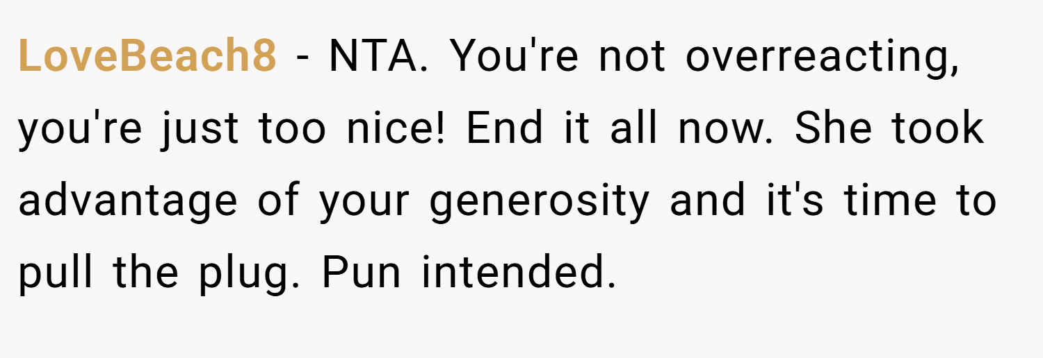 LoveBeach8 − NTA. You're not overreacting, you're just too nice! End it all now. She took advantage of your generosity and it's time to pull the plug. Pun intended.