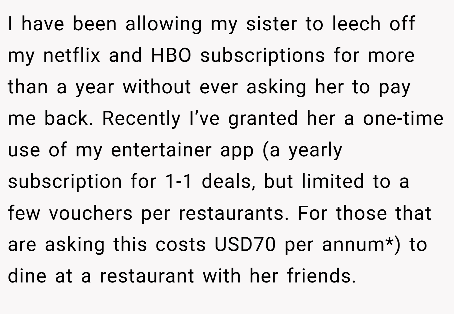 I have been allowing my sister to leech off my netflix and HBO subscriptions for more than a year without ever asking her to pay me back. Recently I’ve granted her a one-time use of my entertainer app (a yearly subscription for 1-1 deals, but limited to a few vouchers per restaurants. For those that are asking this costs USD70 per annum*) to dine at a restaurant with her friends.
