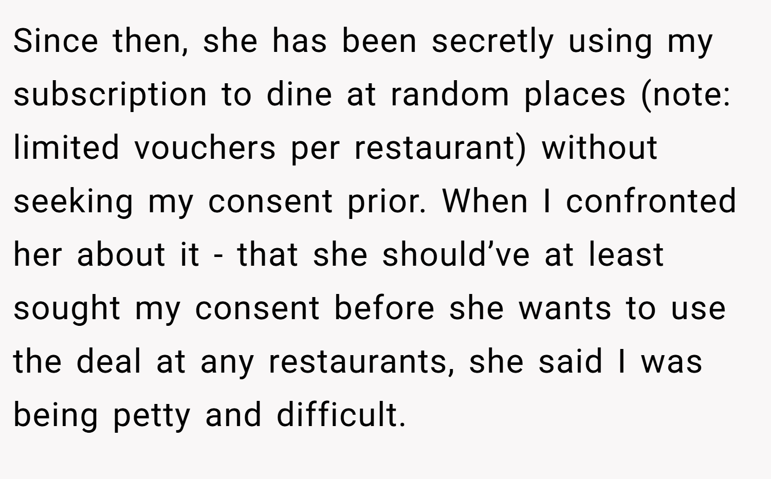 Since then, she has been secretly using my subscription to dine at random places (note: limited vouchers per restaurant) without seeking my consent prior. When I confronted her about it - that she should’ve at least sought my consent before she wants to use the deal at any restaurants, she said I was being petty and difficult.