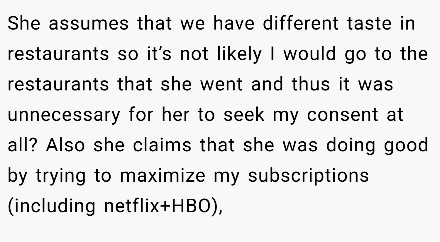 She assumes that we have different taste in restaurants so it’s not likely I would go to the restaurants that she went and thus it was unnecessary for her to seek my consent at all? Also she claims that she was doing good by trying to maximize my subscriptions (including netflix+HBO),