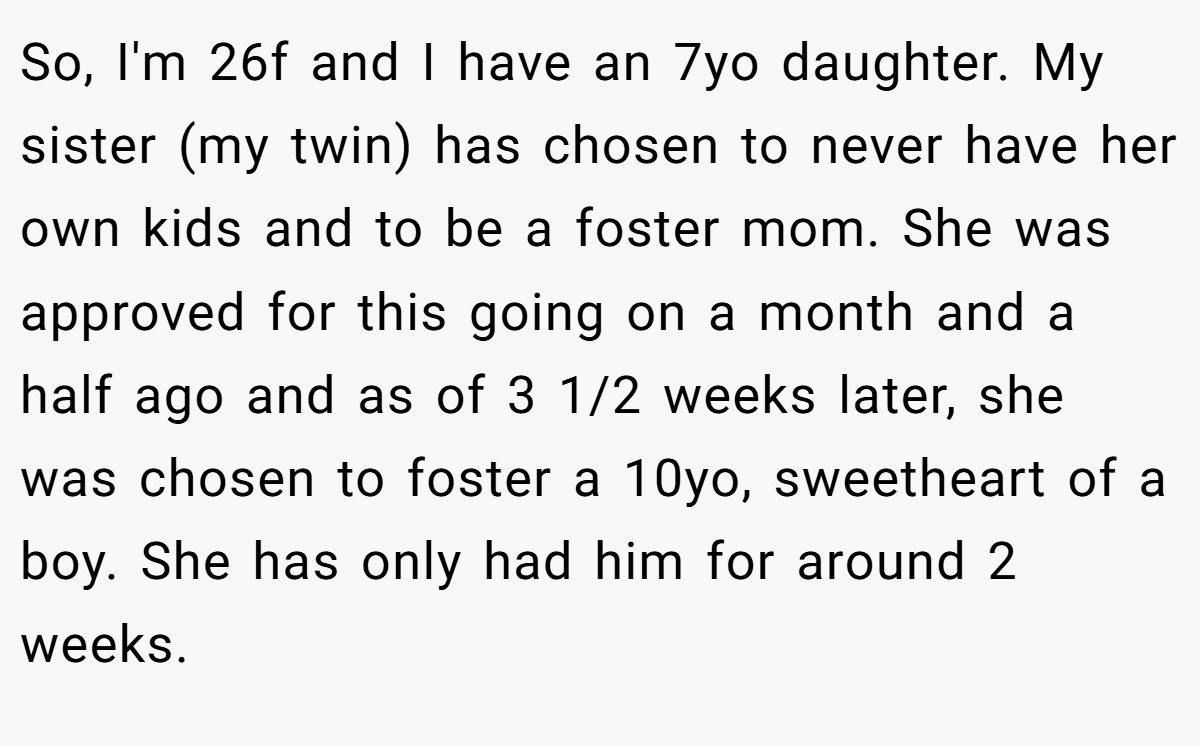 So, I'm 26f and I have an 7yo daughter. My sister (my twin) has chosen to never have her own kids and to be a foster mom. She was approved for this going on a month and a half ago and as of 3 1/2 weeks later, she was chosen to foster a 10yo, sweetheart of a boy. She has only had him for around 2 weeks.