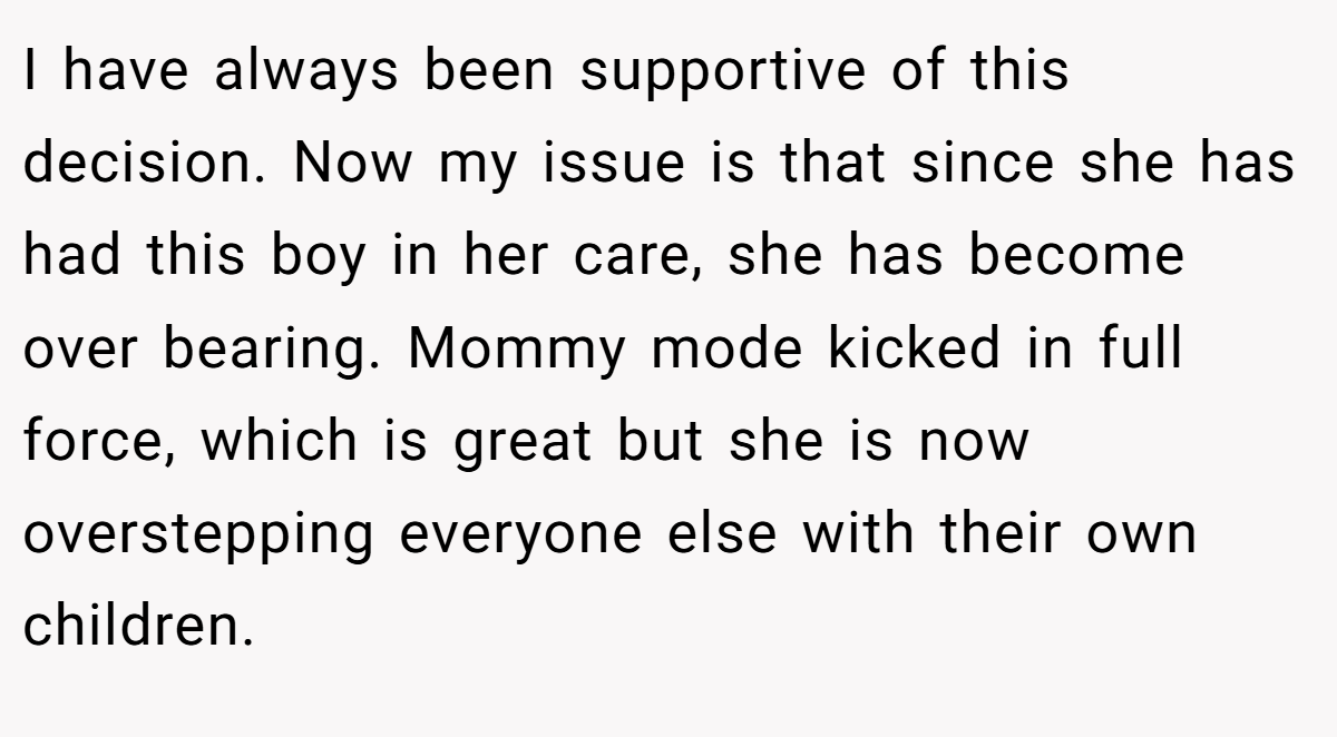 I have always been supportive of this decision. Now my issue is that since she has had this boy in her care, she has become over bearing. Mommy mode kicked in full force, which is great but she is now overstepping everyone else with their own children.