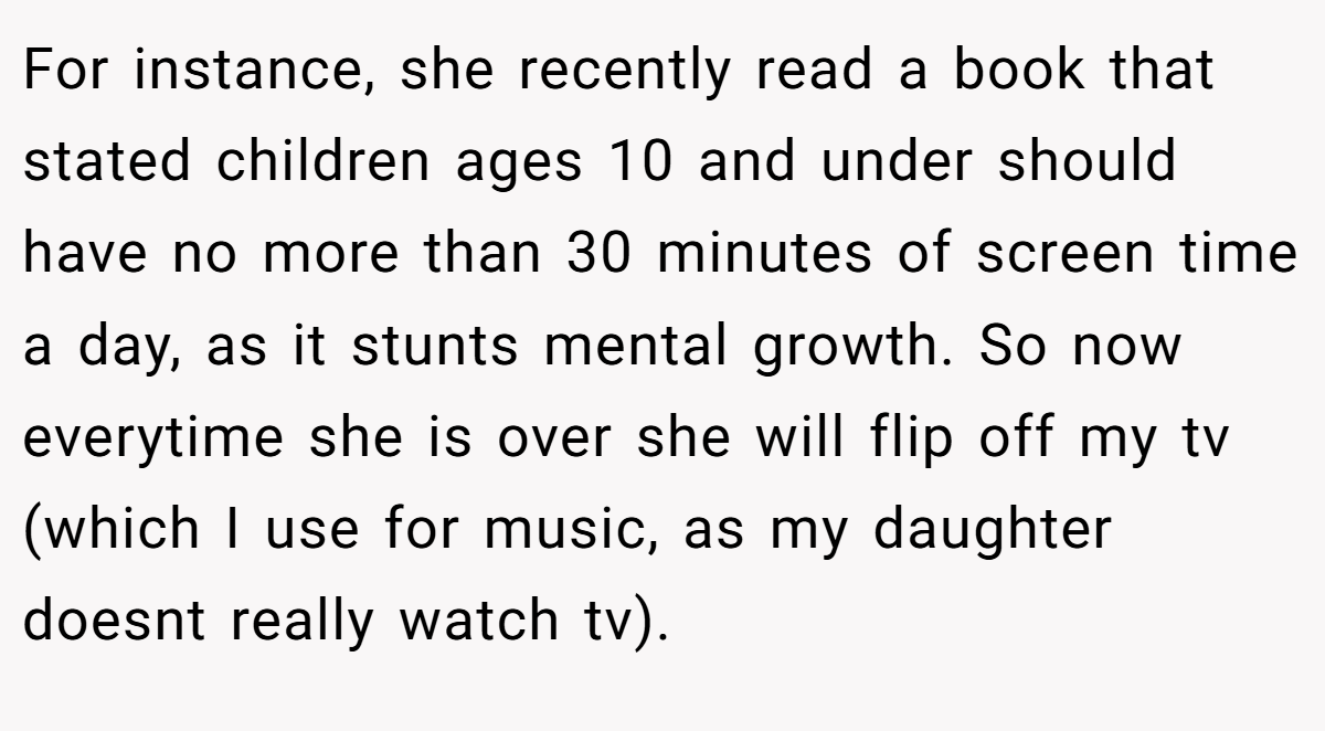 For instance, she recently read a book that stated children ages 10 and under should have no more than 30 minutes of screen time a day, as it stunts mental growth. So now everytime she is over she will flip off my tv (which I use for music, as my daughter doesnt really watch tv).