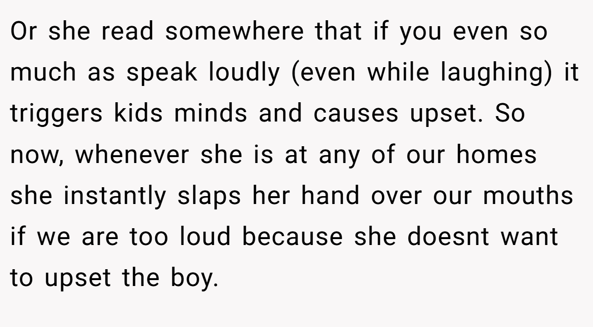 Or she read somewhere that if you even so much as speak loudly (even while laughing) it triggers kids minds and causes upset. So now, whenever she is at any of our homes she instantly slaps her hand over our mouths if we are too loud because she doesnt want to upset the boy.