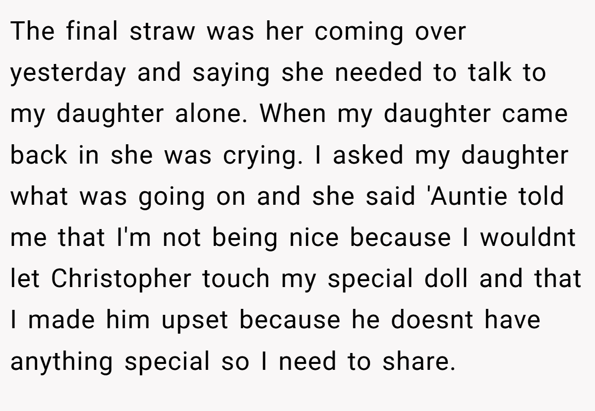 The final straw was her coming over yesterday and saying she needed to talk to my daughter alone. When my daughter came back in she was crying. I asked my daughter what was going on and she said 'Auntie told me that I'm not being nice because I wouldnt let Christopher touch my special doll and that I made him upset because he doesnt have anything special so I need to share.