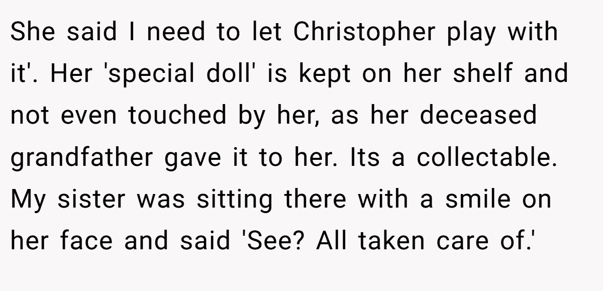 She said I need to let Christopher play with it'. Her 'special doll' is kept on her shelf and not even touched by her, as her deceased grandfather gave it to her. Its a collectable. My sister was sitting there with a smile on her face and said 'See? All taken care of.'