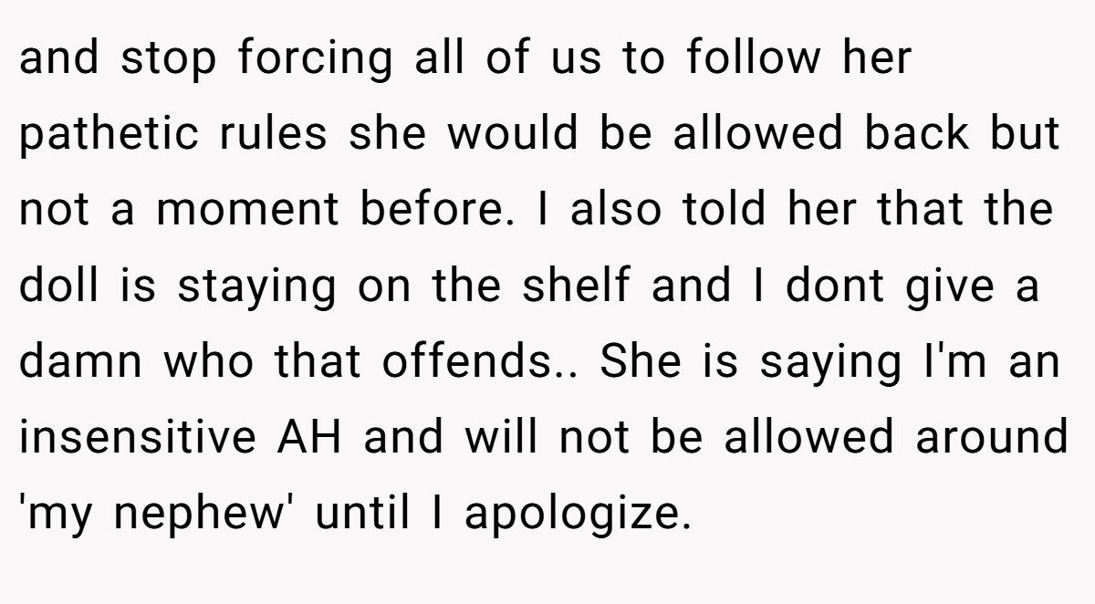 and stop forcing all of us to follow her pathetic rules she would be allowed back but not a moment before. I also told her that the doll is staying on the shelf and I dont give a damn who that offends.. She is saying I'm an insensitive AH and will not be allowed around 'my nephew' until I apologize.