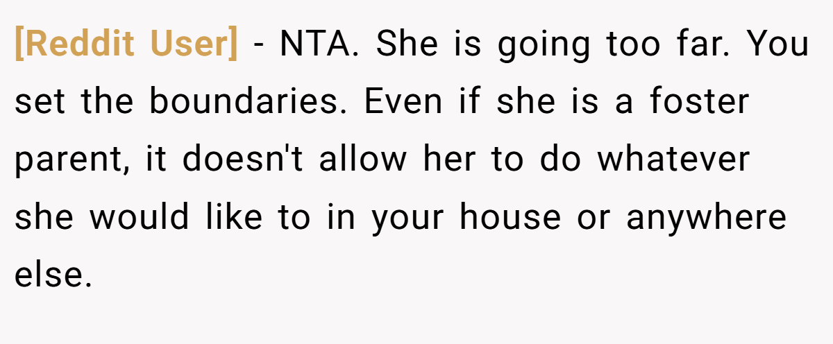 [Reddit User] − NTA. She is going too far. You set the boundaries. Even if she is a foster parent, it doesn't allow her to do whatever she would like to in your house or anywhere else.