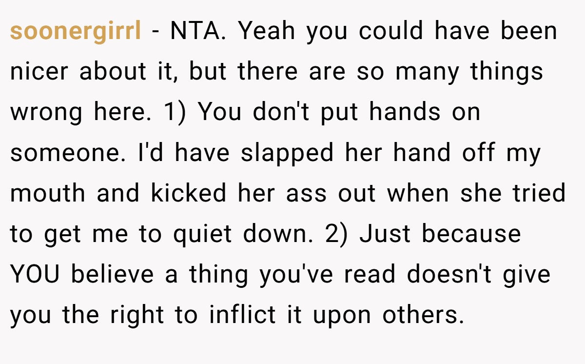 soonergirrl − NTA. Yeah you could have been nicer about it, but there are so many things wrong here. 1) You don't put hands on someone. I'd have slapped her hand off my mouth and kicked her ass out when she tried to get me to quiet down. 2) Just because YOU believe a thing you've read doesn't give you the right to inflict it upon others.