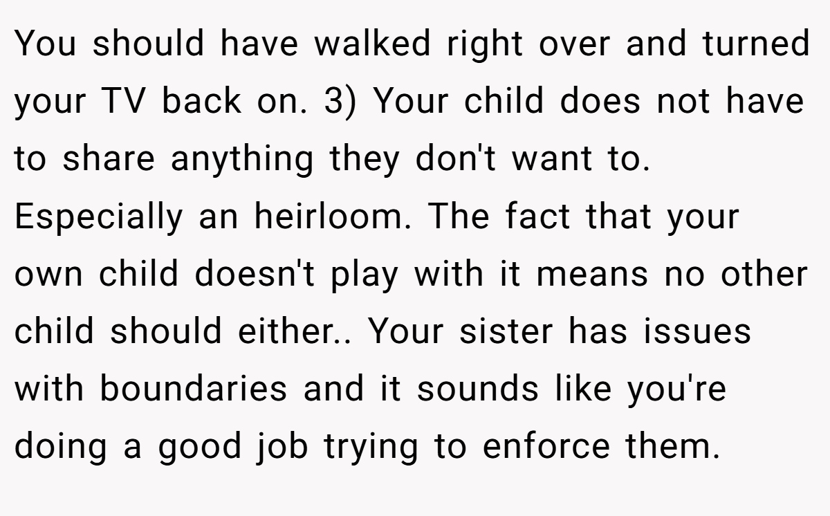 You should have walked right over and turned your TV back on. 3) Your child does not have to share anything they don't want to. Especially an heirloom. The fact that your own child doesn't play with it means no other child should either.. Your sister has issues with boundaries and it sounds like you're doing a good job trying to enforce them.