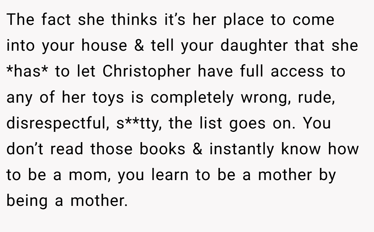 The fact she thinks it’s her place to come into your house & tell your daughter that she *has* to let Christopher have full access to any of her toys is completely wrong, rude, disrespectful, s**tty, the list goes on. You don’t read those books & instantly know how to be a mom, you learn to be a mother by being a mother.