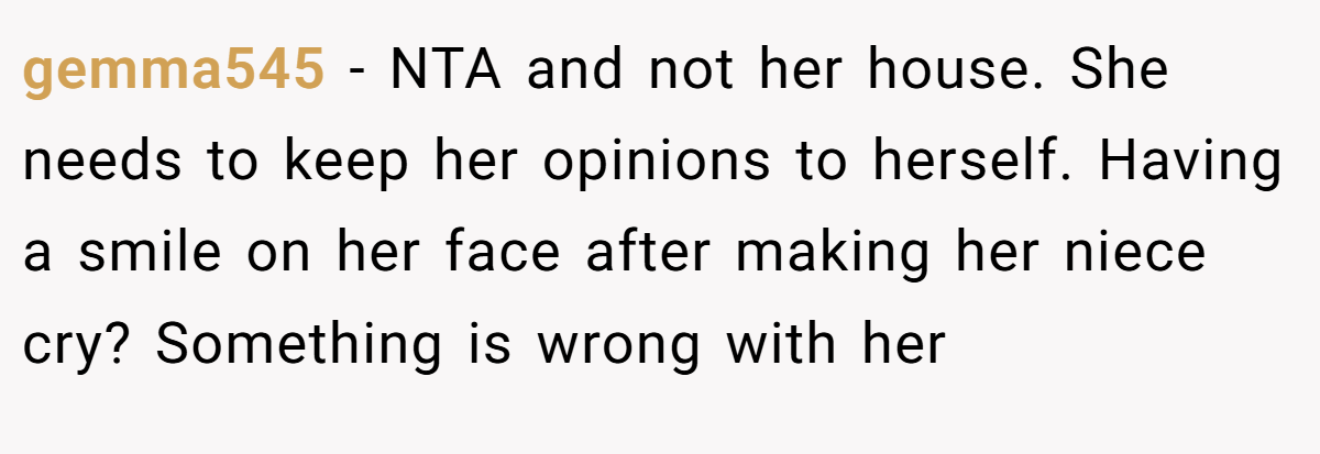 gemma545 − NTA and not her house. She needs to keep her opinions to herself. Having a smile on her face after making her niece cry? Something is wrong with her