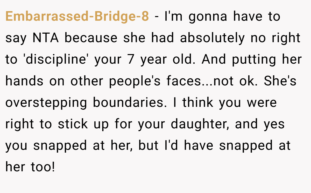 Embarrassed-Bridge-8 − I'm gonna have to say NTA because she had absolutely no right to 'discipline' your 7 year old. And putting her hands on other people's faces...not ok. She's overstepping boundaries. I think you were right to stick up for your daughter, and yes you snapped at her, but I'd have snapped at her too!