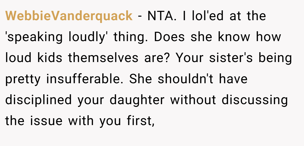 WebbieVanderquack − NTA. I lol'ed at the 'speaking loudly' thing. Does she know how loud kids themselves are? Your sister's being pretty insufferable. She shouldn't have disciplined your daughter without discussing the issue with you first,
