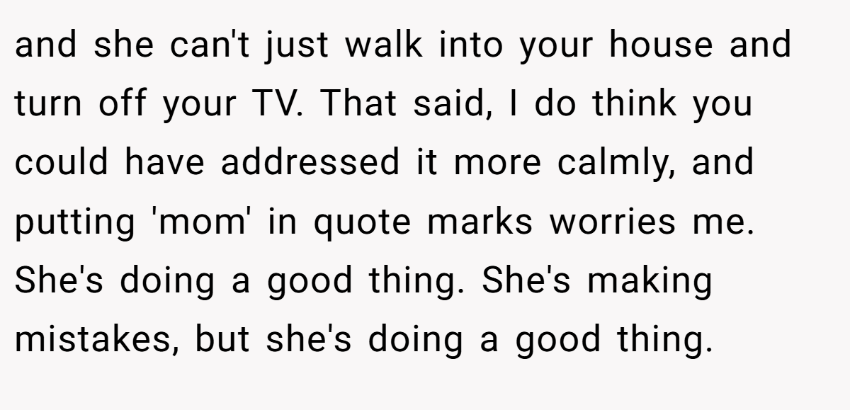 and she can't just walk into your house and turn off your TV. That said, I do think you could have addressed it more calmly, and putting 'mom' in quote marks worries me. She's doing a good thing. She's making mistakes, but she's doing a good thing.