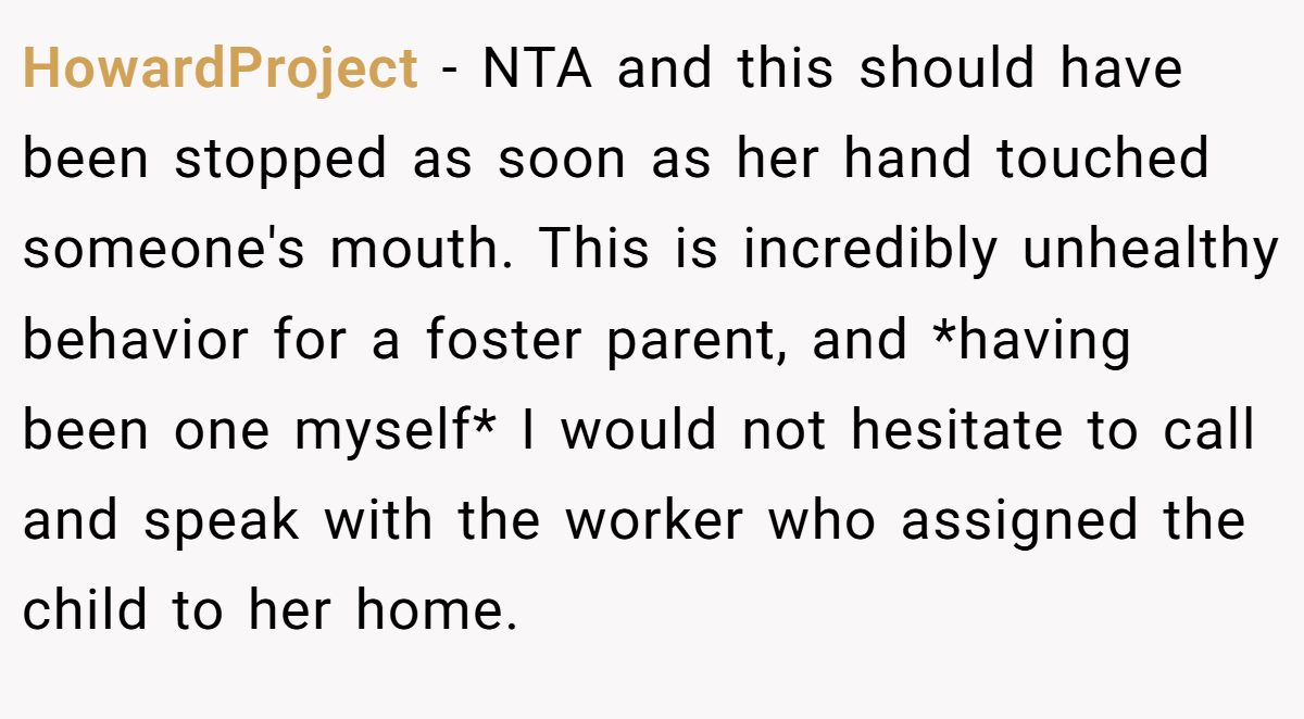 HowardProject − NTA and this should have been stopped as soon as her hand touched someone's mouth. This is incredibly unhealthy behavior for a foster parent, and *having been one myself* I would not hesitate to call and speak with the worker who assigned the child to her home.