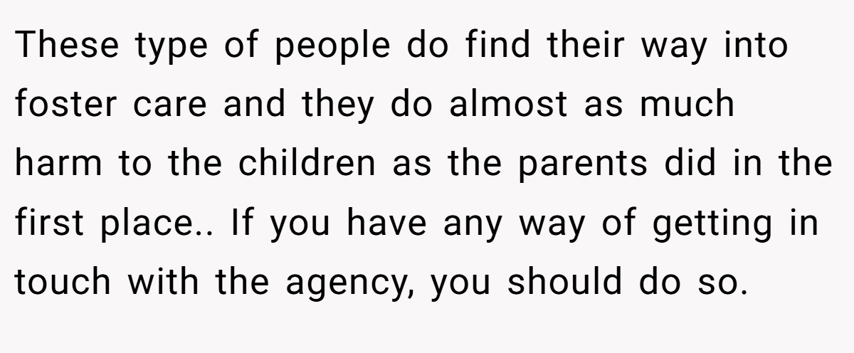 These type of people do find their way into foster care and they do almost as much harm to the children as the parents did in the first place.. If you have any way of getting in touch with the agency, you should do so.