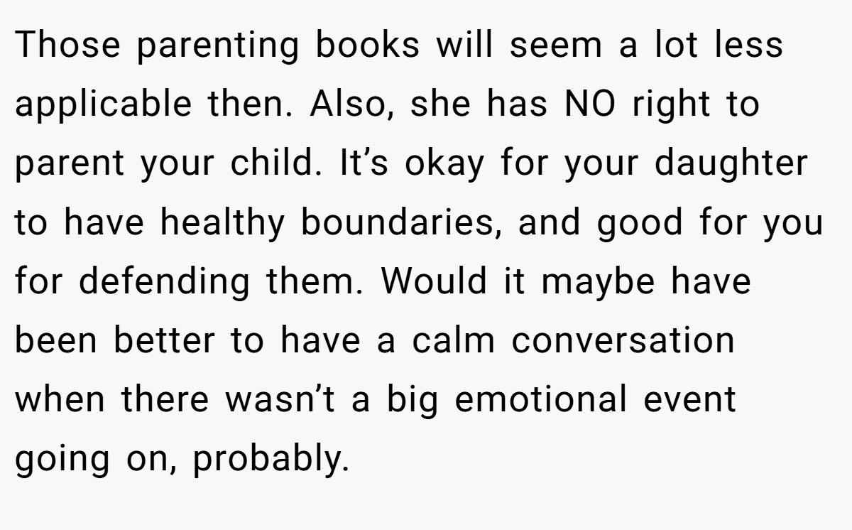Those parenting books will seem a lot less applicable then. Also, she has NO right to parent your child. It’s okay for your daughter to have healthy boundaries, and good for you for defending them. Would it maybe have been better to have a calm conversation when there wasn’t a big emotional event going on, probably.