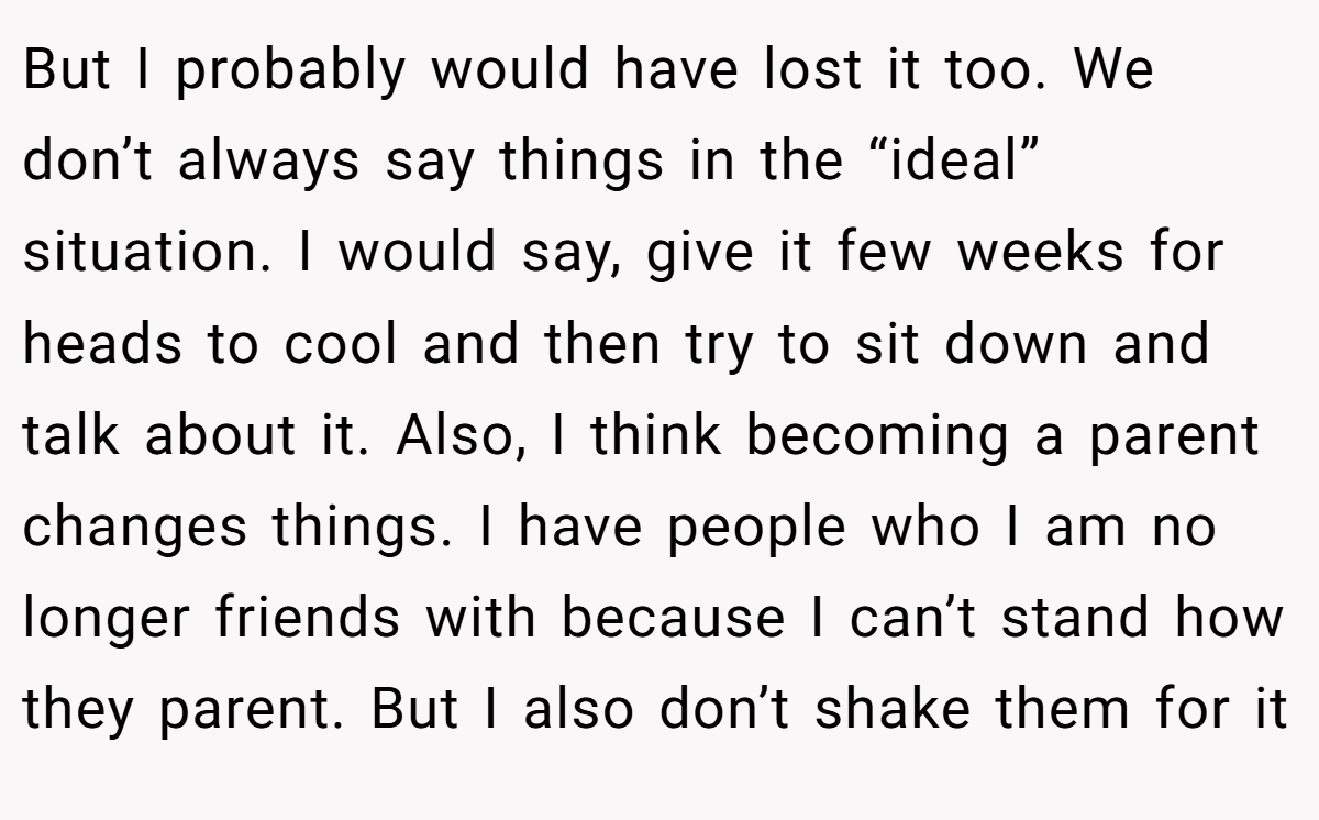 But I probably would have lost it too. We don’t always say things in the “ideal” situation. I would say, give it few weeks for heads to cool and then try to sit down and talk about it. Also, I think becoming a parent changes things. I have people who I am no longer friends with because I can’t stand how they parent. But I also don’t shake them for it