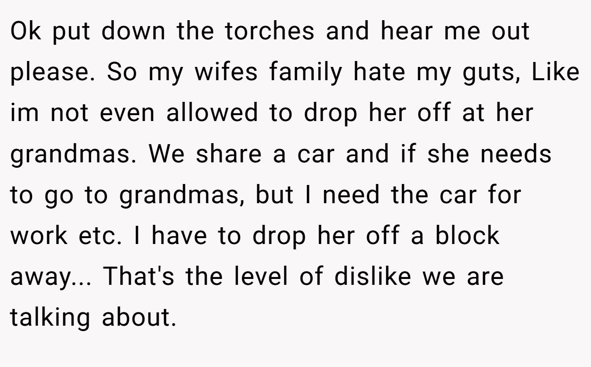 Ok put down the torches and hear me out please. So my wifes family hate my guts, Like im not even allowed to drop her off at her grandmas. We share a car and if she needs to go to grandmas, but I need the car for work etc. I have to drop her off a block away... That's the level of dislike we are talking about.