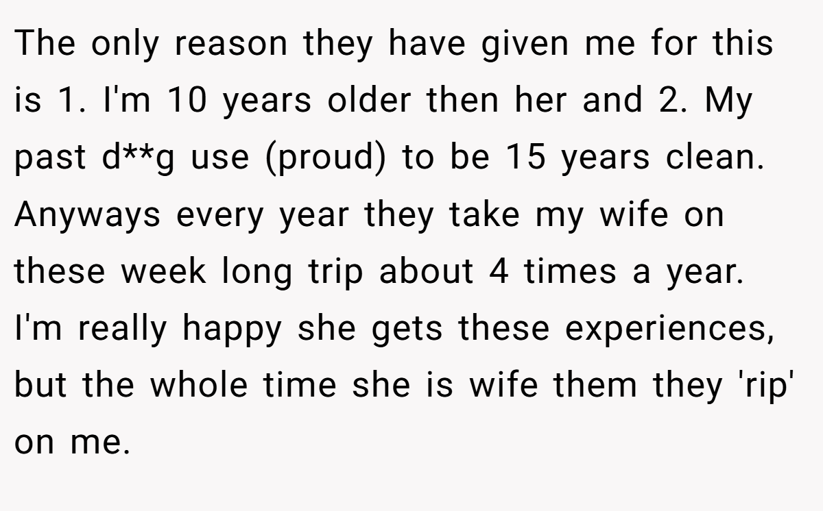 The only reason they have given me for this is 1. I'm 10 years older then her and 2. My past d**g use (proud) to be 15 years clean. Anyways every year they take my wife on these week long trip about 4 times a year. I'm really happy she gets these experiences, but the whole time she is wife them they 'rip' on me.