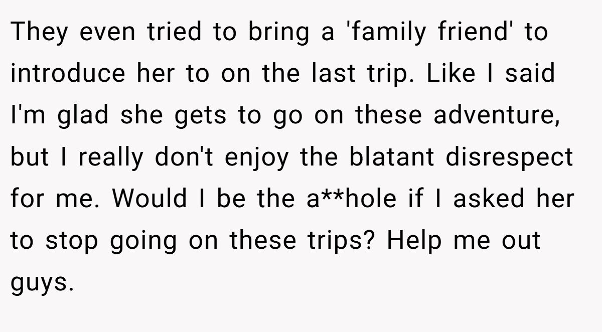 They even tried to bring a 'family friend' to introduce her to on the last trip. Like I said I'm glad she gets to go on these adventure, but I really don't enjoy the blatant disrespect for me. Would I be the a**hole if I asked her to stop going on these trips? Help me out guys.