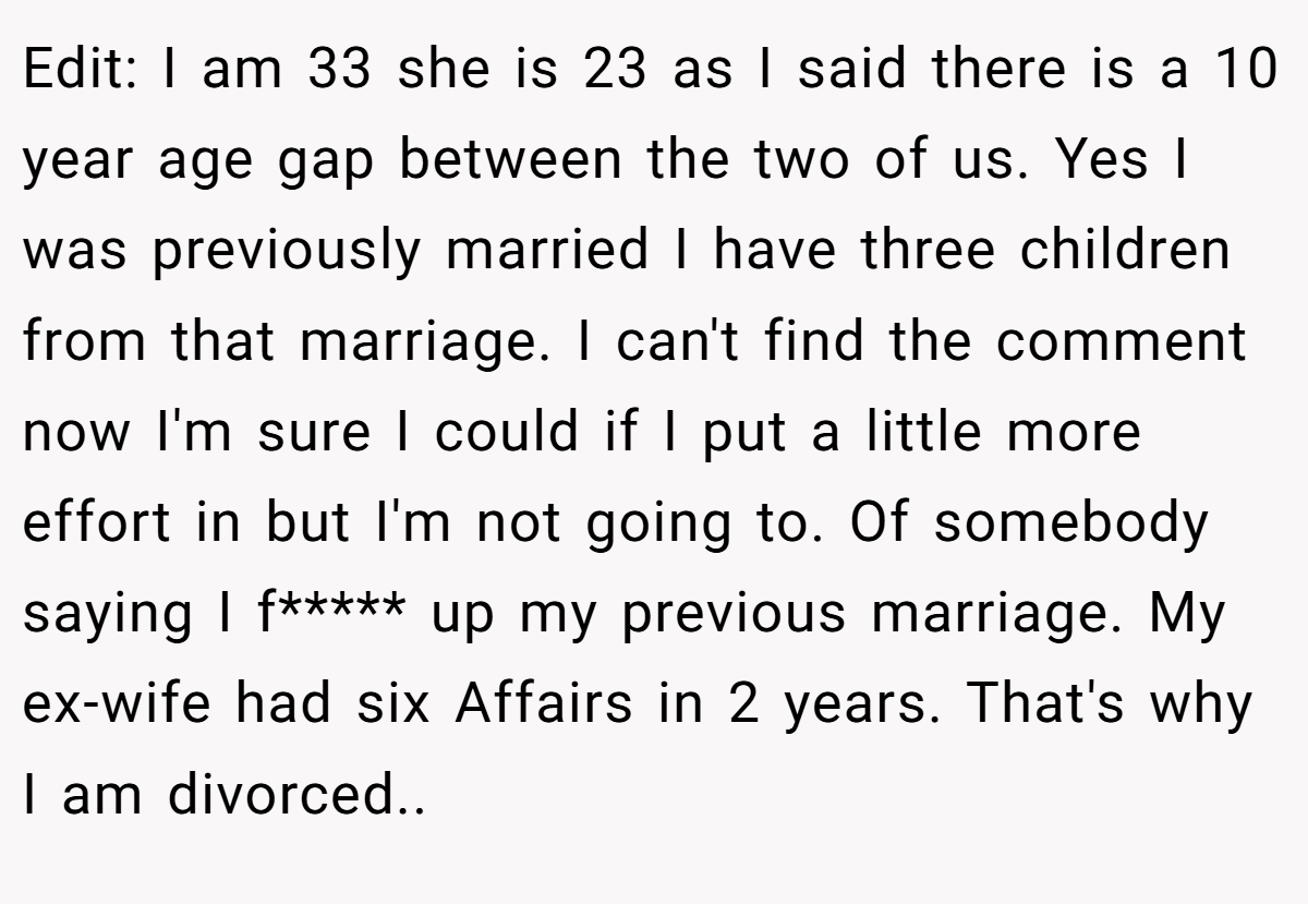 Edit: I am 33 she is 23 as I said there is a 10 year age gap between the two of us. Yes I was previously married I have three children from that marriage. I can't find the comment now I'm sure I could if I put a little more effort in but I'm not going to. Of somebody saying I f***** up my previous marriage. My ex-wife had six Affairs in 2 years. That's why I am divorced.. 