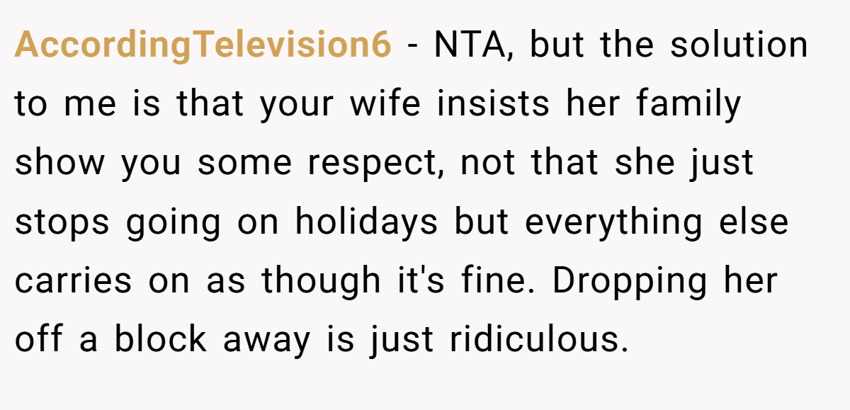 AccordingTelevision6 − NTA, but the solution to me is that your wife insists her family show you some respect, not that she just stops going on holidays but everything else carries on as though it's fine. Dropping her off a block away is just ridiculous.