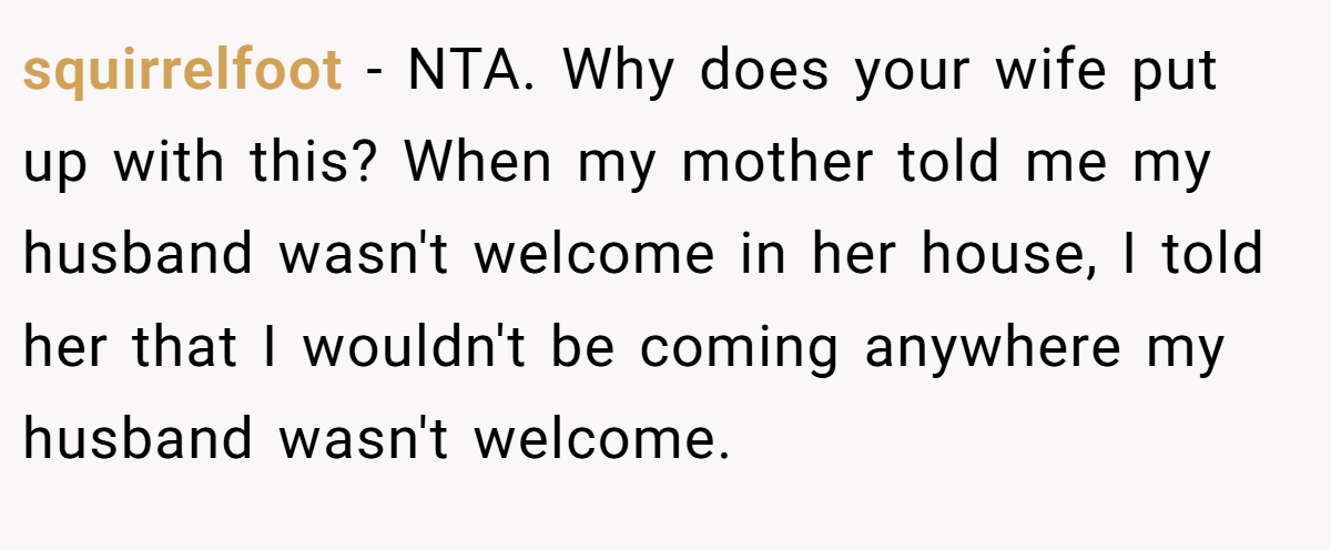 squirrelfoot − NTA. Why does your wife put up with this? When my mother told me my husband wasn't welcome in her house, I told her that I wouldn't be coming anywhere my husband wasn't welcome.