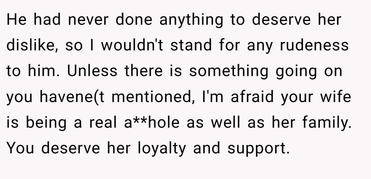 He had never done anything to deserve her dislike, so I wouldn't stand for any rudeness to him. Unless there is something going on you havene(t mentioned, I'm afraid your wife is being a real a**hole as well as her family. You deserve her loyalty and support.