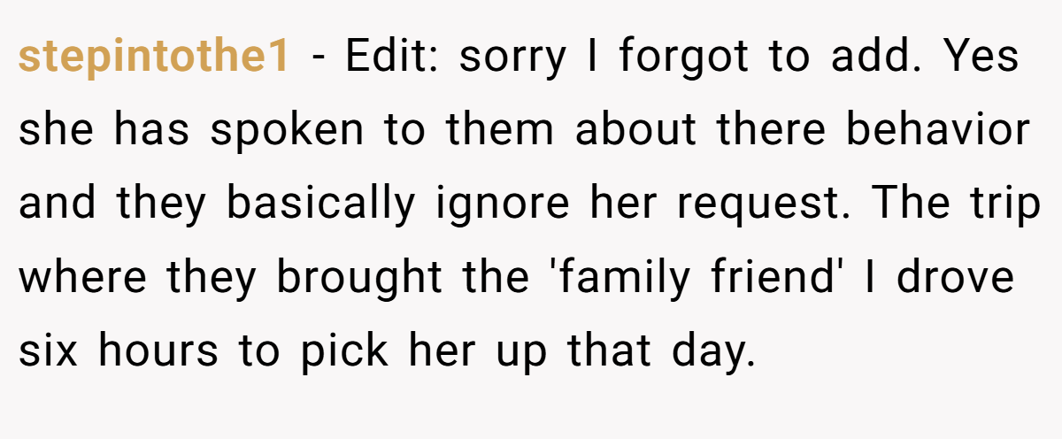 stepintothe1 − Edit: sorry I forgot to add. Yes she has spoken to them about there behavior and they basically ignore her request. The trip where they brought the 'family friend' I drove six hours to pick her up that day.