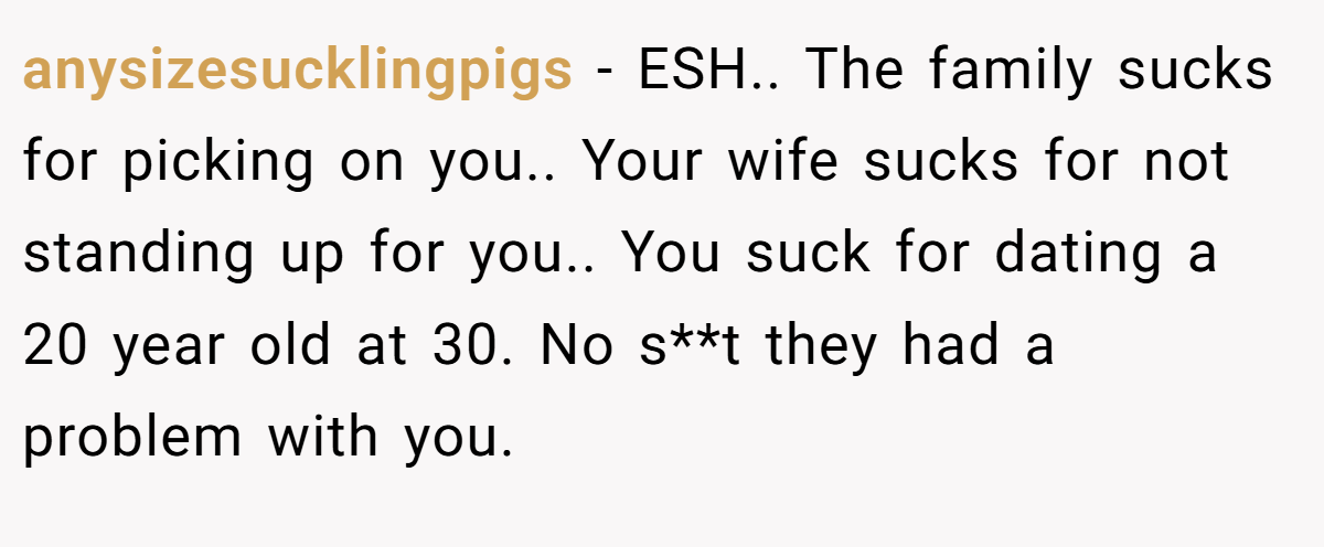 anysizesucklingpigs − ESH.. The family sucks for picking on you.. Your wife sucks for not standing up for you.. You suck for dating a 20 year old at 30. No s**t they had a problem with you.