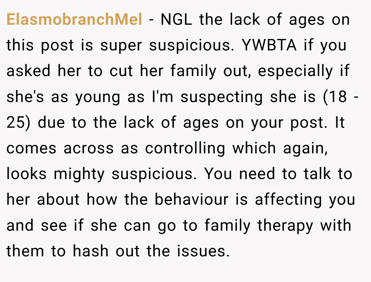 ElasmobranchMel − NGL the lack of ages on this post is super suspicious. YWBTA if you asked her to cut her family out, especially if she's as young as I'm suspecting she is (18 - 25) due to the lack of ages on your post. It comes across as controlling which again, looks mighty suspicious. You need to talk to her about how the behaviour is affecting you and see if she can go to family therapy with them to hash out the issues.