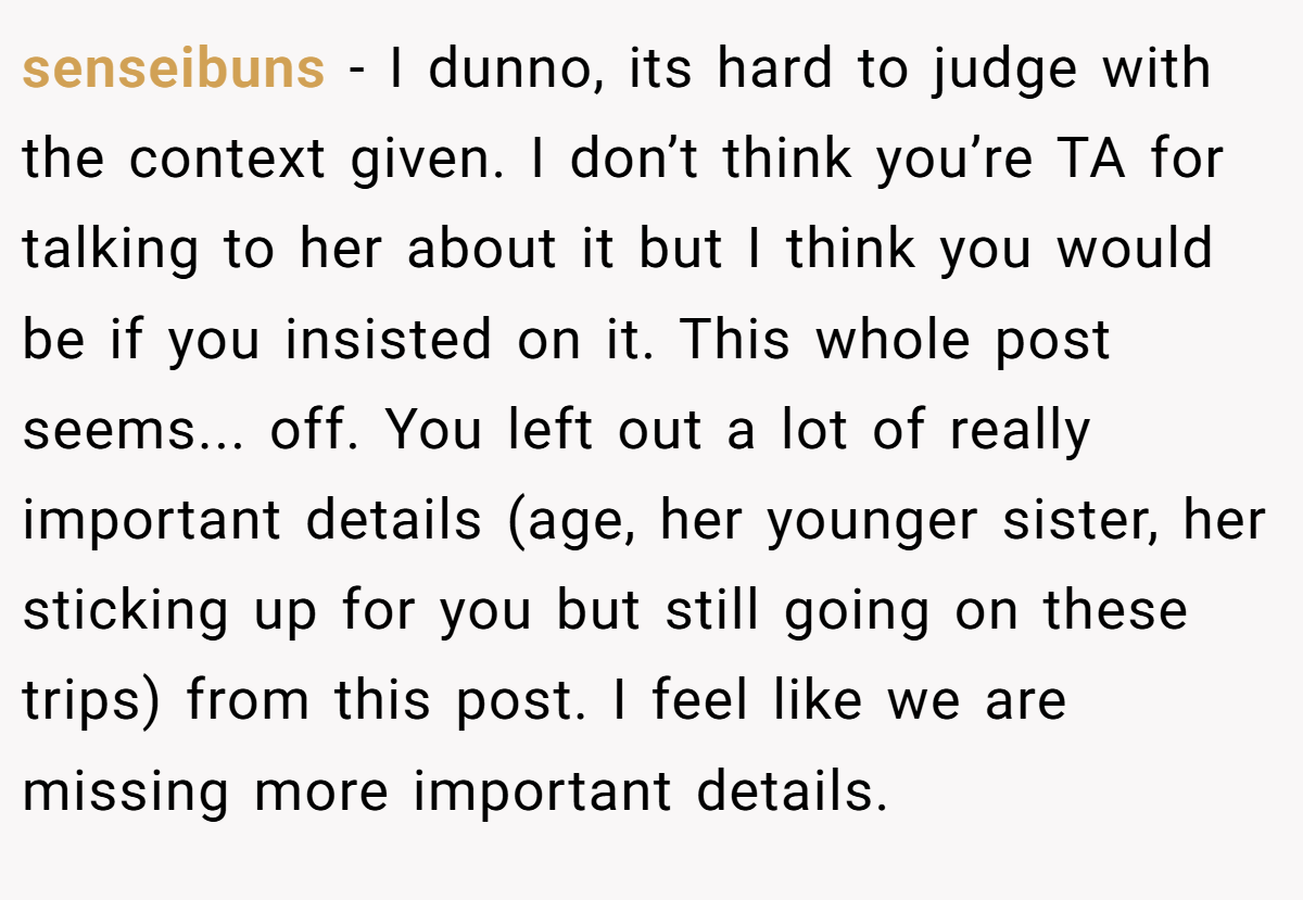 senseibuns − I dunno, its hard to judge with the context given. I don’t think you’re TA for talking to her about it but I think you would be if you insisted on it. This whole post seems... off. You left out a lot of really important details (age, her younger sister, her sticking up for you but still going on these trips) from this post. I feel like we are missing more important details.