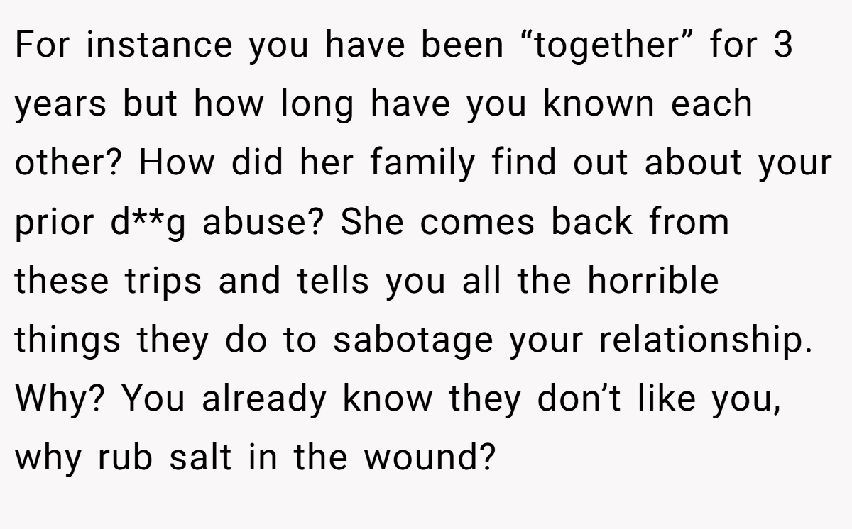 For instance you have been “together” for 3 years but how long have you known each other? How did her family find out about your prior d**g abuse? She comes back from these trips and tells you all the horrible things they do to sabotage your relationship. Why? You already know they don’t like you, why rub salt in the wound?