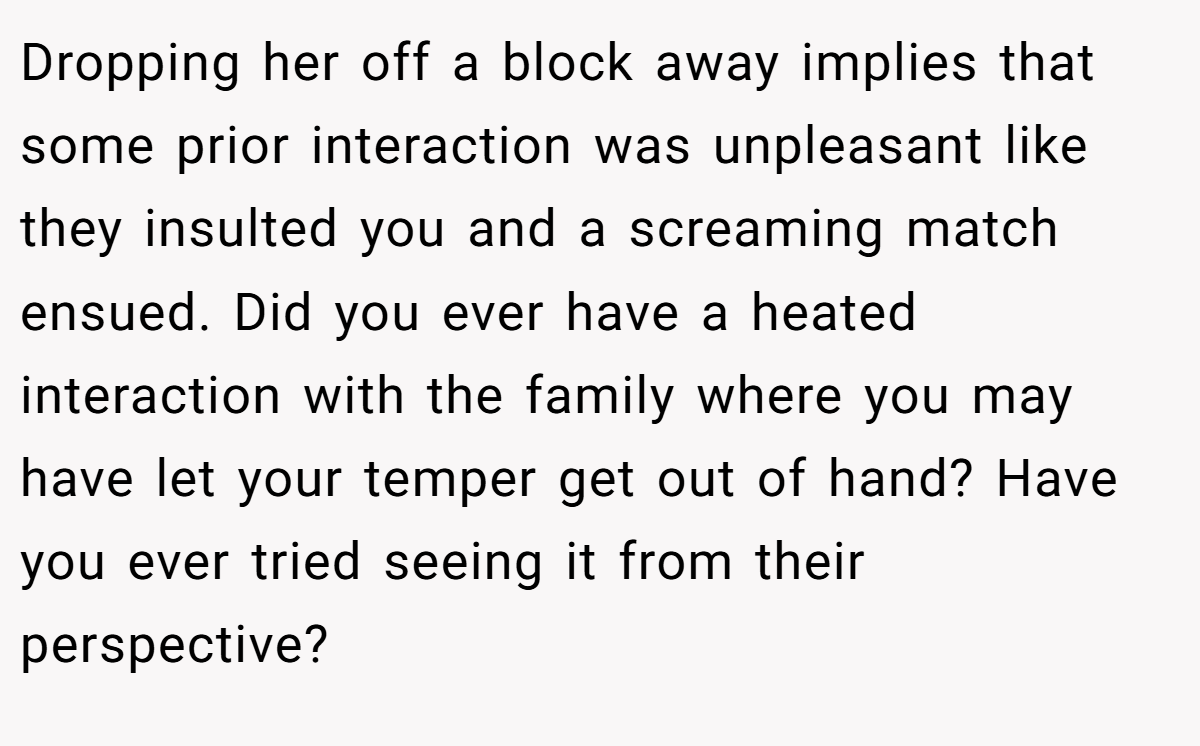 Dropping her off a block away implies that some prior interaction was unpleasant like they insulted you and a screaming match ensued. Did you ever have a heated interaction with the family where you may have let your temper get out of hand? Have you ever tried seeing it from their perspective?