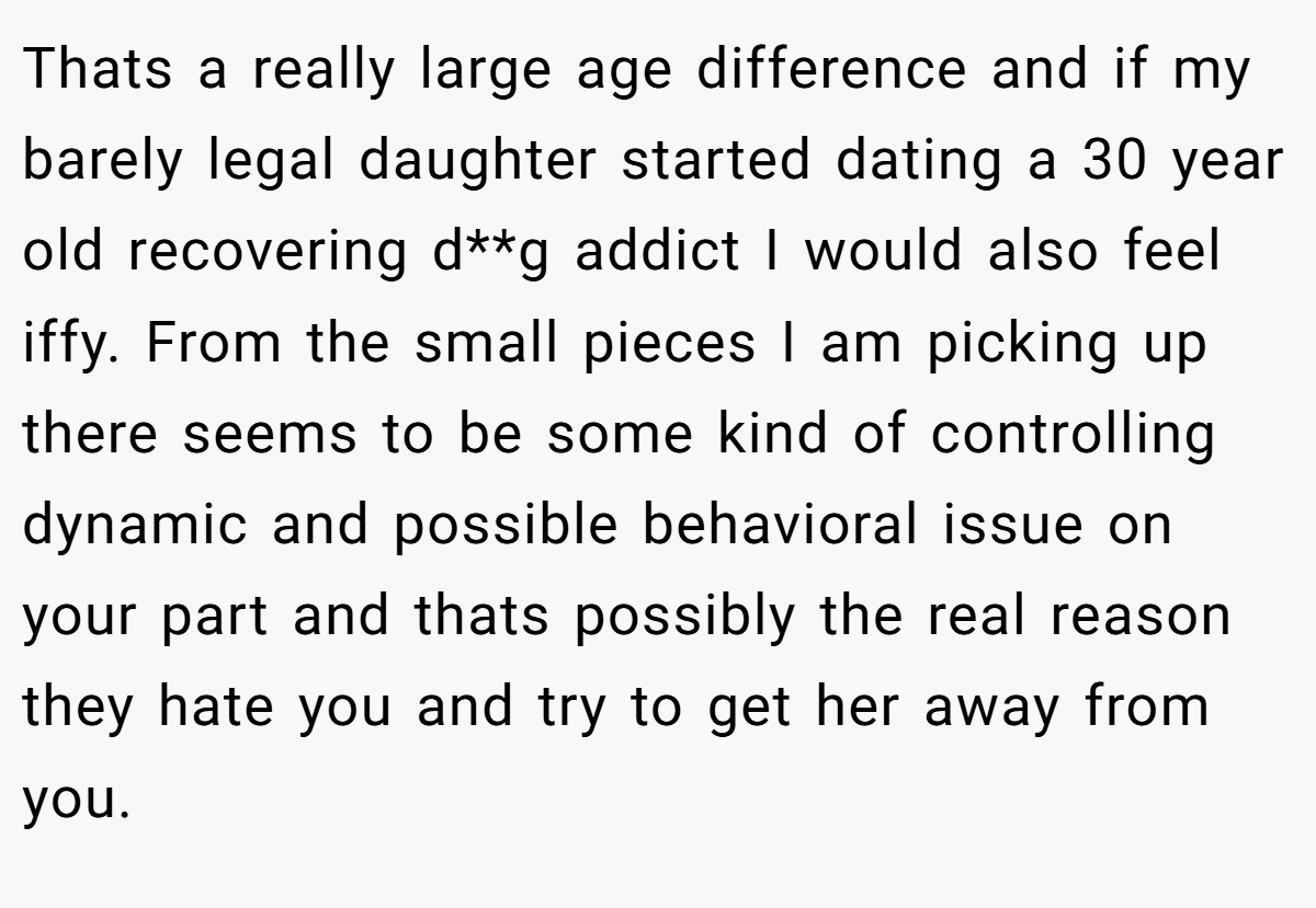 Thats a really large age difference and if my barely legal daughter started dating a 30 year old recovering d**g addict I would also feel iffy. From the small pieces I am picking up there seems to be some kind of controlling dynamic and possible behavioral issue on your part and thats possibly the real reason they hate you and try to get her away from you.