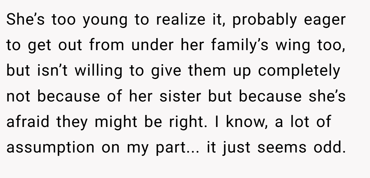 She’s too young to realize it, probably eager to get out from under her family’s wing too, but isn’t willing to give them up completely not because of her sister but because she’s afraid they might be right. I know, a lot of assumption on my part... it just seems odd.