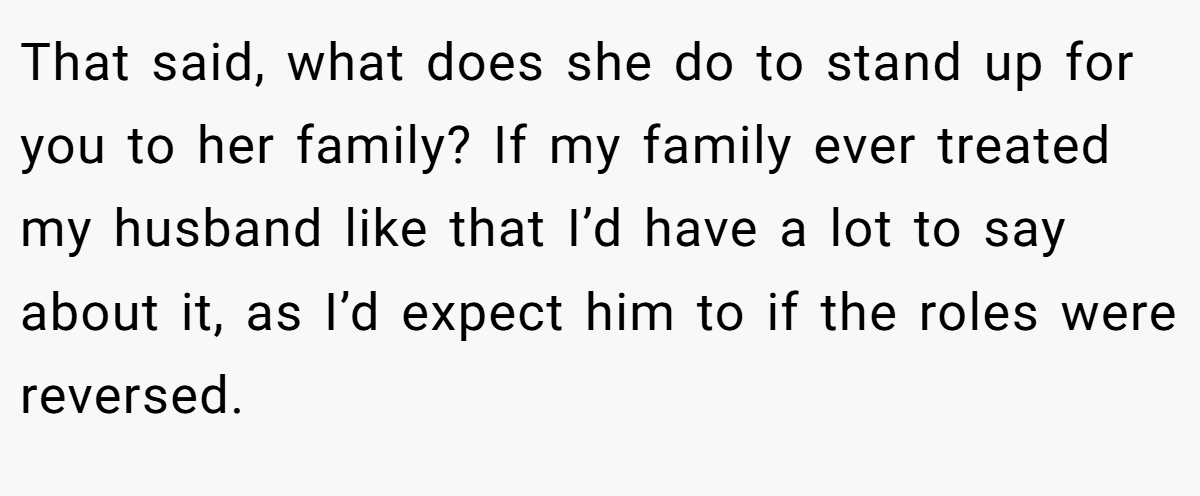 That said, what does she do to stand up for you to her family? If my family ever treated my husband like that I’d have a lot to say about it, as I’d expect him to if the roles were reversed.