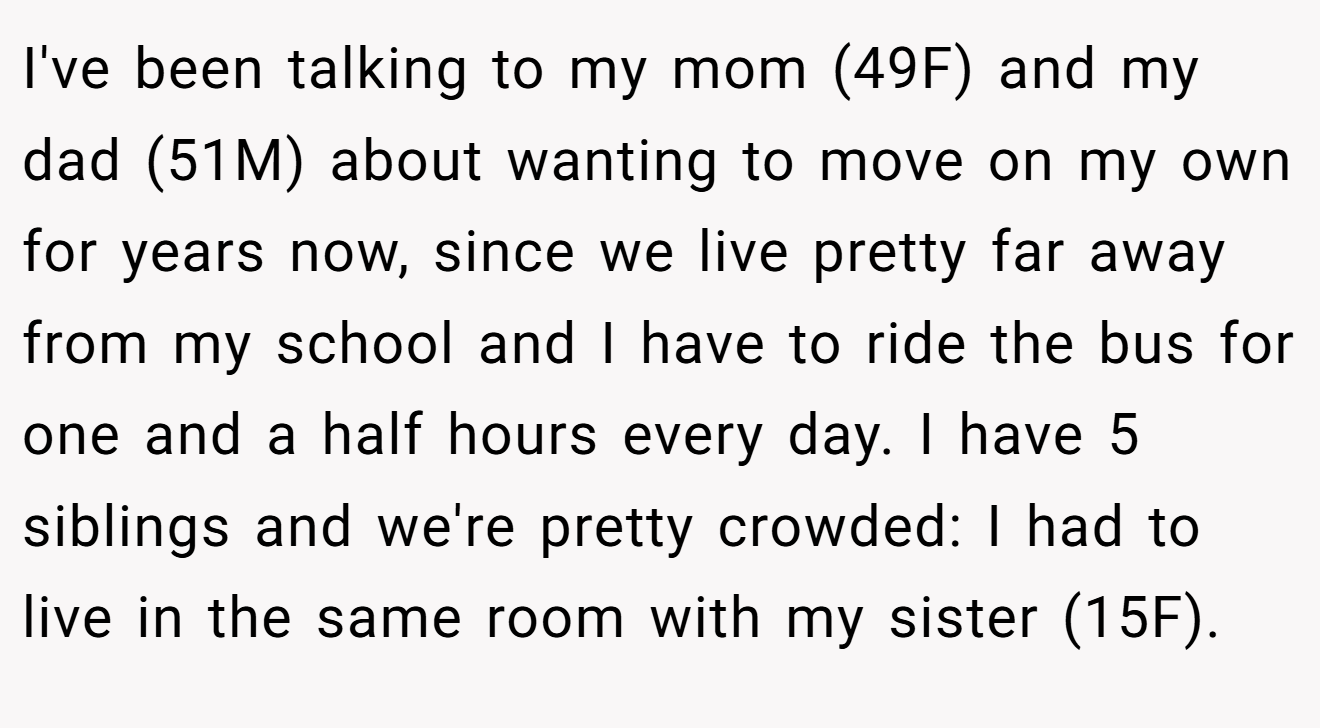 I've been talking to my mom (49F) and my dad (51M) about wanting to move on my own for years now, since we live pretty far away from my school and I have to ride the bus for one and a half hours every day. I have 5 siblings and we're pretty crowded: I had to live in the same room with my sister (15F).