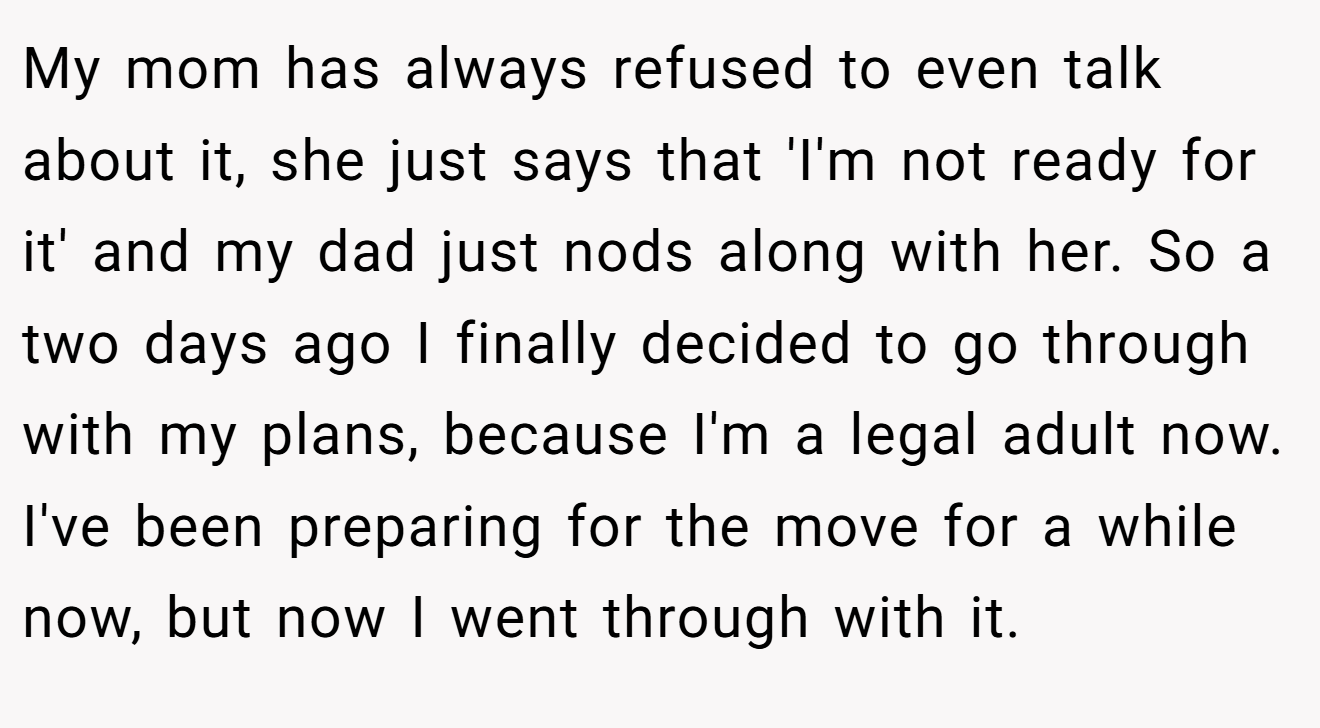 My mom has always refused to even talk about it, she just says that 'I'm not ready for it' and my dad just nods along with her. So a two days ago I finally decided to go through with my plans, because I'm a legal adult now. I've been preparing for the move for a while now, but now I went through with it.