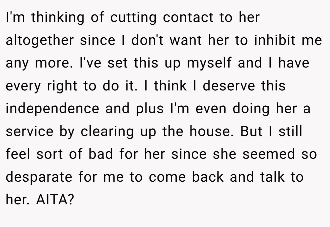 I'm thinking of cutting contact to her altogether since I don't want her to inhibit me any more. I've set this up myself and I have every right to do it. I think I deserve this independence and plus I'm even doing her a service by clearing up the house. But I still feel sort of bad for her since she seemed so desparate for me to come back and talk to her. AITA?
