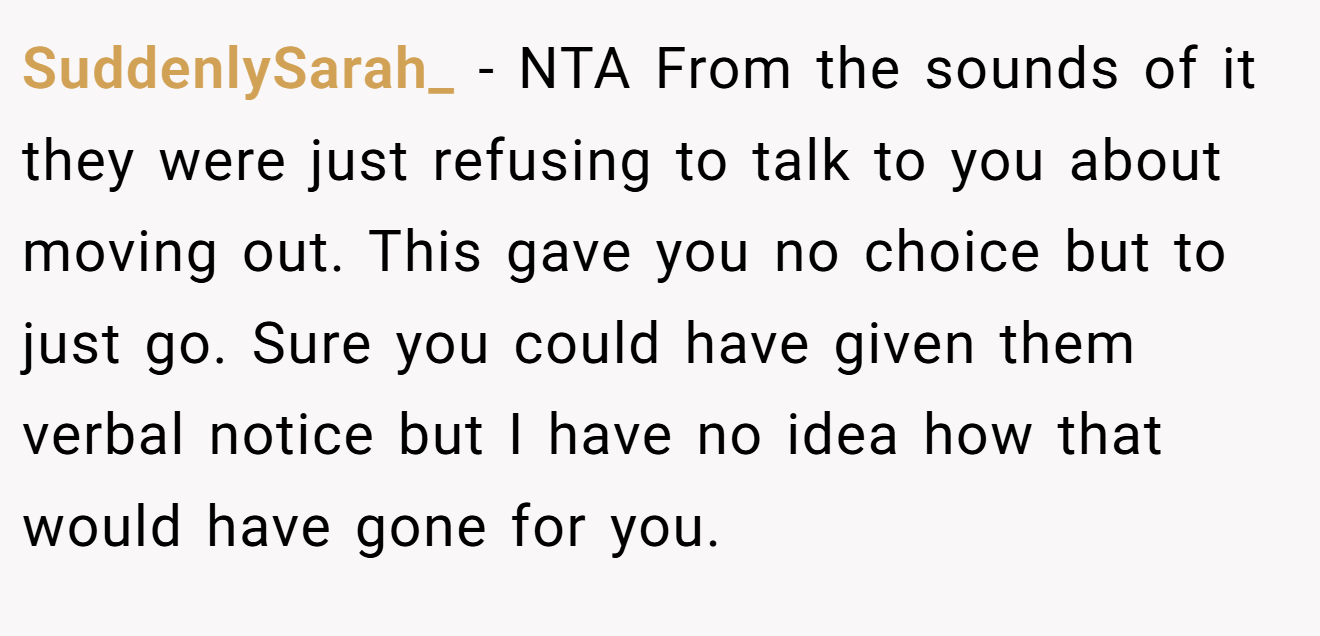 SuddenlySarah_ - NTA From the sounds of it they were just refusing to talk to you about moving out. This gave you no choice but to just go. Sure you could have given them verbal notice but I have no idea how that would have gone for you.