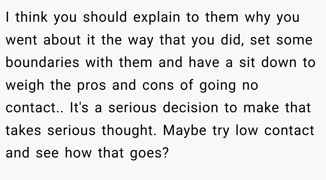 I think you should explain to them why you went about it the way that you did, set some boundaries with them and have a sit down to weigh the pros and cons of going no contact.. It's a serious decision to make that takes serious thought. Maybe try low contact and see how that goes?