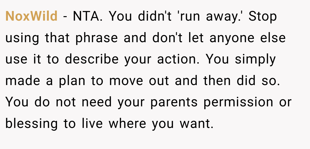 NoxWild - NTA. You didn't 'run away.' Stop using that phrase and don't let anyone else use it to describe your action. You simply made a plan to move out and then did so. You do not need your parents permission or blessing to live where you want.