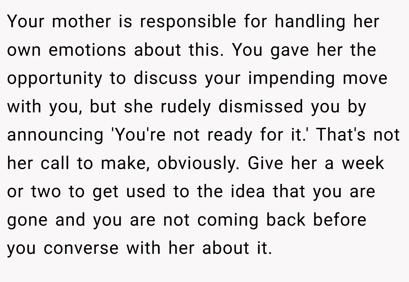 Your mother is responsible for handling her own emotions about this. You gave her the opportunity to discuss your impending move with you, but she rudely dismissed you by announcing 'You're not ready for it.' That's not her call to make, obviously. Give her a week or two to get used to the idea that you are gone and you are not coming back before you converse with her about it.