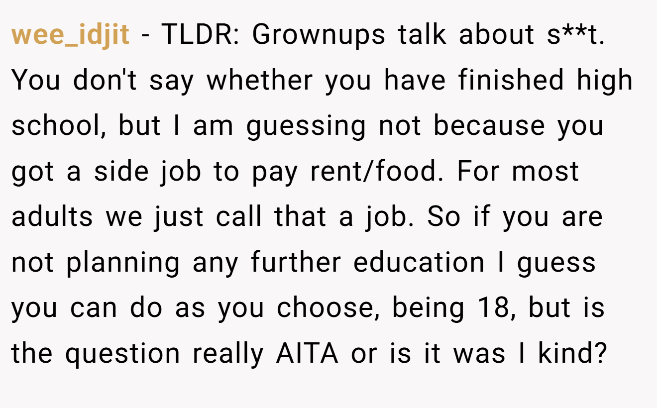 wee_idjit - TLDR: Grownups talk about s**t. You don't say whether you have finished high school, but I am guessing not because you got a side job to pay rent/food. For most adults we just call that a job. So if you are not planning any further education I guess you can do as you choose, being 18, but is the question really AITA or is it was I kind?