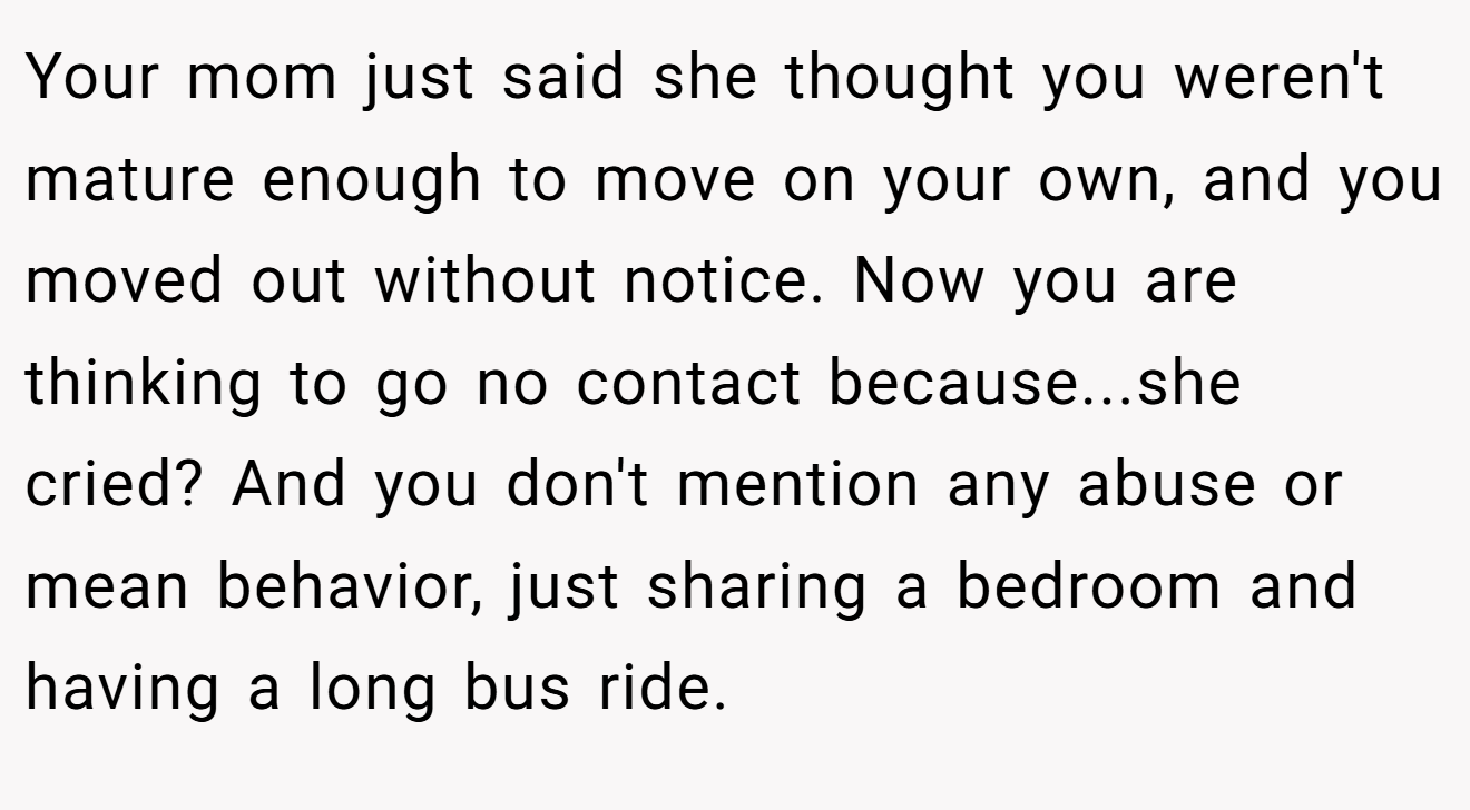 Your mom just said she thought you weren't mature enough to move on your own, and you moved out without notice. Now you are thinking to go no contact because...she cried? And you don't mention any abuse or mean behavior, just sharing a bedroom and having a long bus ride.