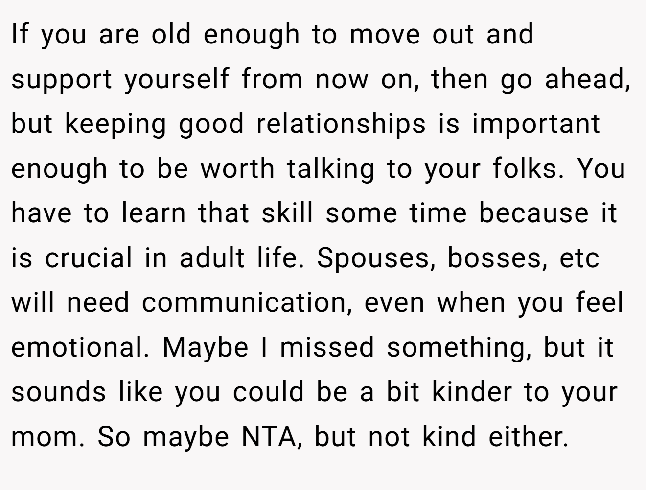If you are old enough to move out and support yourself from now on, then go ahead, but keeping good relationships is important enough to be worth talking to your folks. You have to learn that skill some time because it is crucial in adult life. Spouses, bosses, etc will need communication, even when you feel emotional. Maybe I missed something, but it sounds like you could be a bit kinder to your mom. So maybe NTA, but not kind either.